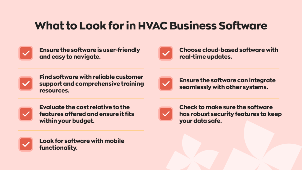 What to Look for in HVAC Business Software:
- Ensure the software is user-friendly and easy to navigate. 
- Find software with reliable customer support and comprehensive training resources.
-Evaluate the cost relative to the features offered and ensure it fits within your budget.
-Look for software with mobile functionality. 
-Choose cloud-based software with real-time updates. 
-Ensure the software can integrate seamlessly with other systems.
-Check to make sure the software has robust security features to keep your data safe. 