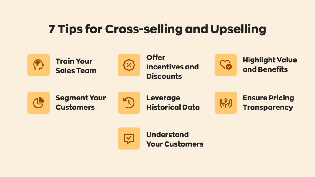 7 Tips for Cross-selling and Upselling:  1. Train Your Sales Team
2. Segment Your Customers
3. Offer Incentives and Discounts
4. Leverage Historical Data
5. Understand Your Customers
6. Highlight Value and Benefits
7. Ensure Pricing Transparency