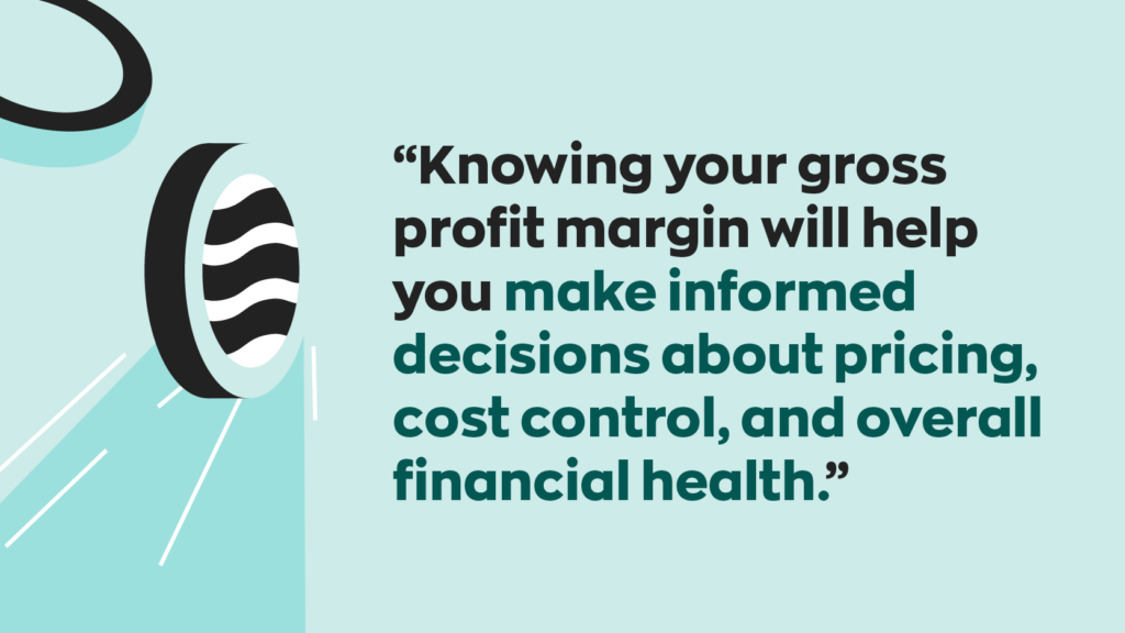 “Knowing your gross profit margin will help you make informed decisions about pricing, cost control, and overall financial health.”