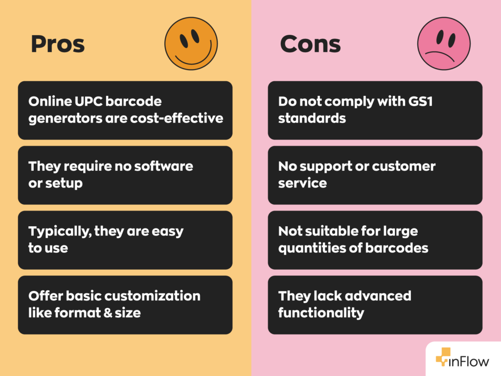 Pros and Cons of Using a Free Online Barcode Generator
Pros:
- Online UPC barcode generators are cost-effective
- They require no software or setup
- Typically, they are easy to use
- Offer basic customization like format & size
Cons:
- Do not comply with GS1 standards
- No support or customer service
- Not suitable for large quantities of barcodes
- They lack advanced functionality